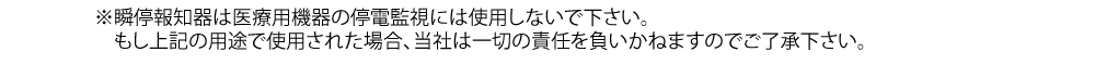 瞬停報知器は医療用機器の停電監視には使用しないで下さい。もし上記の用途で使用された場合、当社は一切の責任を負いかねますのでご了承下さい。